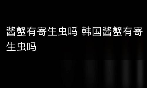 酱蟹有寄生虫吗 韩国酱蟹有寄生虫吗
