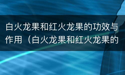 白火龙果和红火龙果的功效与作用（白火龙果和红火龙果的功效与作用是什么）