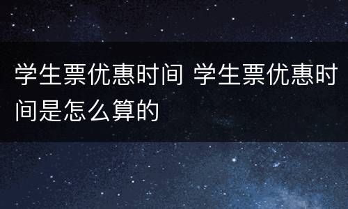 学生票优惠时间 学生票优惠时间是怎么算的
