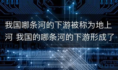 我国哪条河的下游被称为地上河 我国的哪条河的下游形成了著名的地上河
