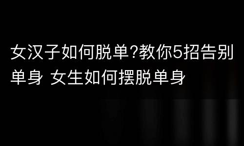 女汉子如何脱单?教你5招告别单身 女生如何摆脱单身