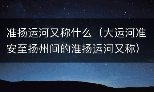 准扬运河又称什么（大运河准安至扬州间的淮扬运河又称）
