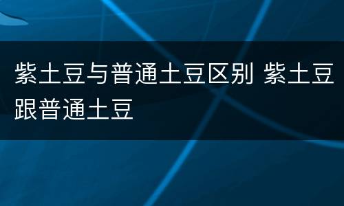 紫土豆与普通土豆区别 紫土豆跟普通土豆
