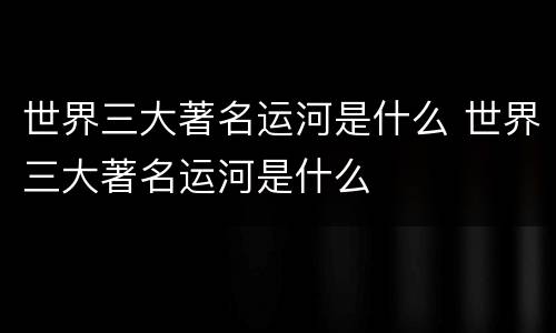 世界三大著名运河是什么 世界三大著名运河是什么