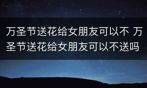 万圣节送花给女朋友可以不 万圣节送花给女朋友可以不送吗