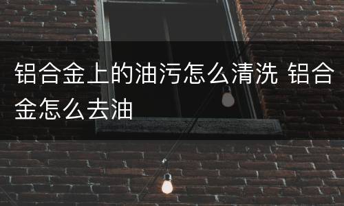 铝合金上的油污怎么清洗 铝合金怎么去油