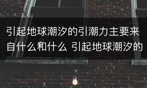 引起地球潮汐的引潮力主要来自什么和什么 引起地球潮汐的引潮力是什么
