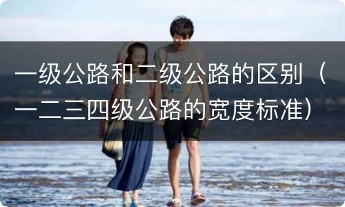 一级公路和二级公路的区别（一二三四级公路的宽度标准）