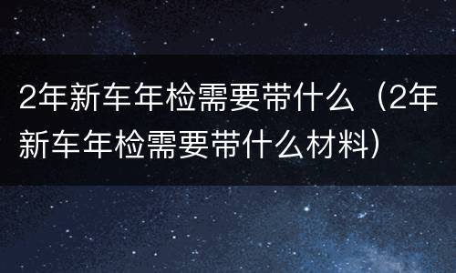 2年新车年检需要带什么（2年新车年检需要带什么材料）