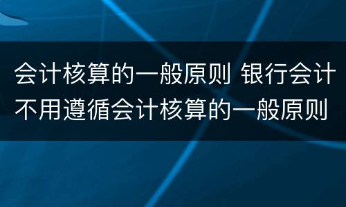 会计核算的一般原则 银行会计不用遵循会计核算的一般原则