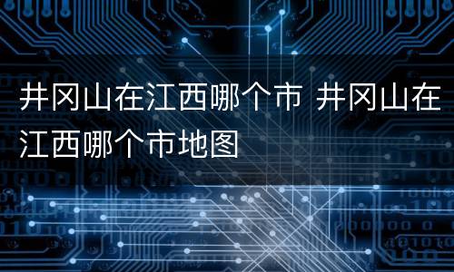 井冈山在江西哪个市 井冈山在江西哪个市地图