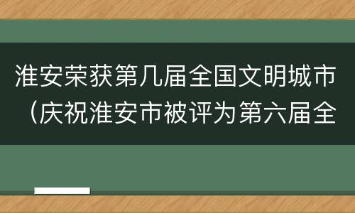 淮安荣获第几届全国文明城市（庆祝淮安市被评为第六届全国文明城市）