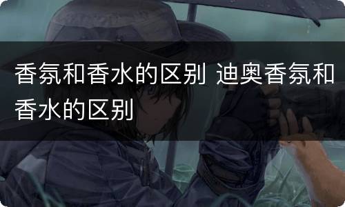 香氛和香水的区别 迪奥香氛和香水的区别