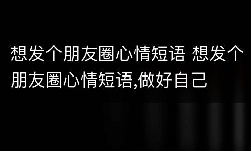 想发个朋友圈心情短语 想发个朋友圈心情短语,做好自己