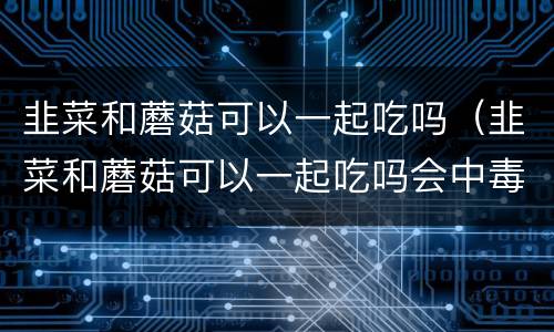 韭菜和蘑菇可以一起吃吗（韭菜和蘑菇可以一起吃吗会中毒吗）