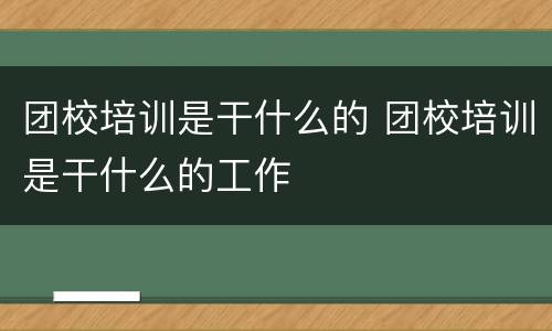 团校培训是干什么的 团校培训是干什么的工作