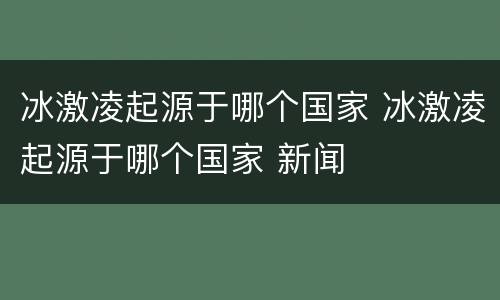冰激凌起源于哪个国家 冰激凌起源于哪个国家 新闻