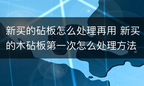 新买的砧板怎么处理再用 新买的木砧板第一次怎么处理方法