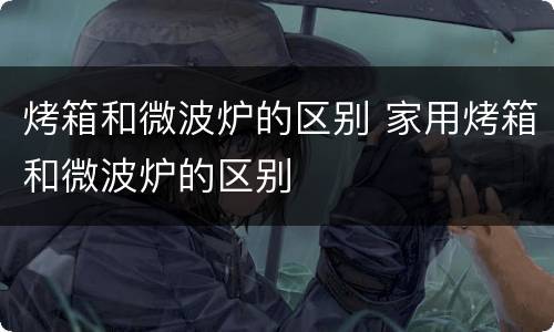 烤箱和微波炉的区别 家用烤箱和微波炉的区别