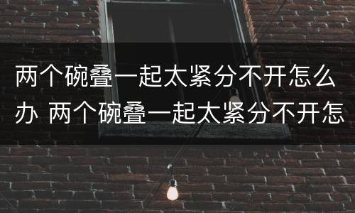两个碗叠一起太紧分不开怎么办 两个碗叠一起太紧分不开怎么办四角碗
