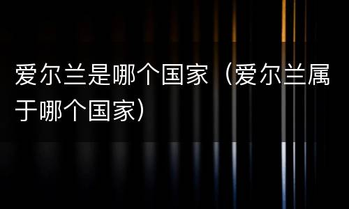 爱尔兰是哪个国家（爱尔兰属于哪个国家）
