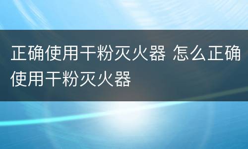 正确使用干粉灭火器 怎么正确使用干粉灭火器