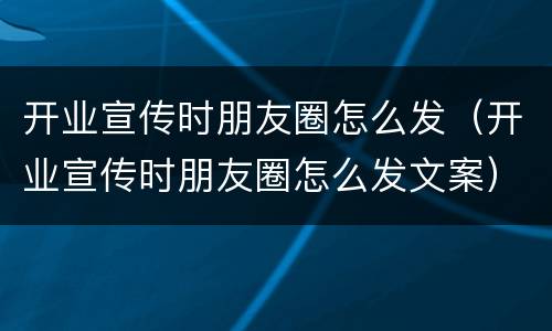 开业宣传时朋友圈怎么发（开业宣传时朋友圈怎么发文案）