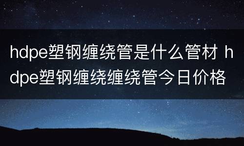 hdpe塑钢缠绕管是什么管材 hdpe塑钢缠绕缠绕管今日价格