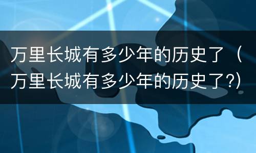万里长城有多少年的历史了（万里长城有多少年的历史了?）