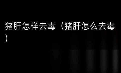 猪肝怎样去毒（猪肝怎么去毒）