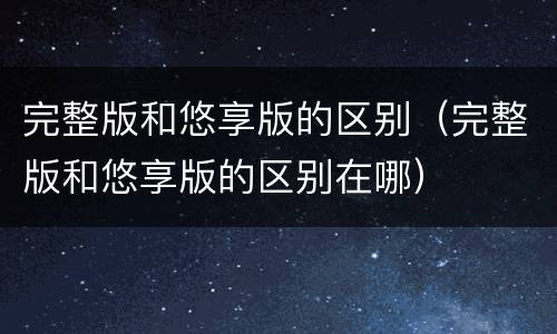 完整版和悠享版的区别（完整版和悠享版的区别在哪）