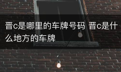 晋c是哪里的车牌号码 晋c是什么地方的车牌