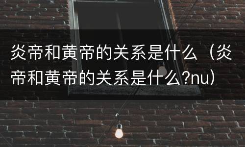 炎帝和黄帝的关系是什么（炎帝和黄帝的关系是什么?nu）