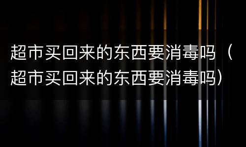 超市买回来的东西要消毒吗（超市买回来的东西要消毒吗）