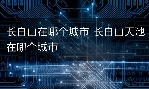 长白山在哪个城市 长白山天池在哪个城市