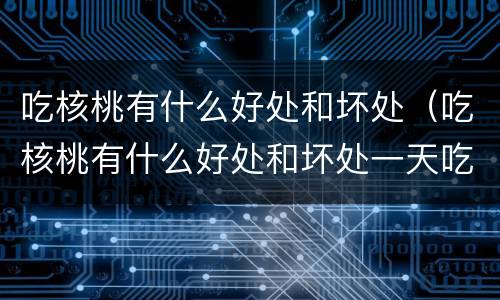吃核桃有什么好处和坏处（吃核桃有什么好处和坏处一天吃多少合适）