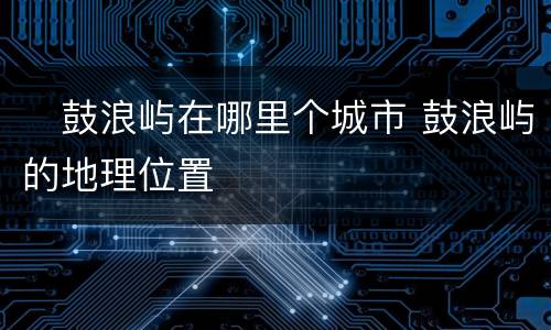 ​鼓浪屿在哪里个城市 鼓浪屿的地理位置