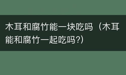 木耳和腐竹能一块吃吗（木耳能和腐竹一起吃吗?）