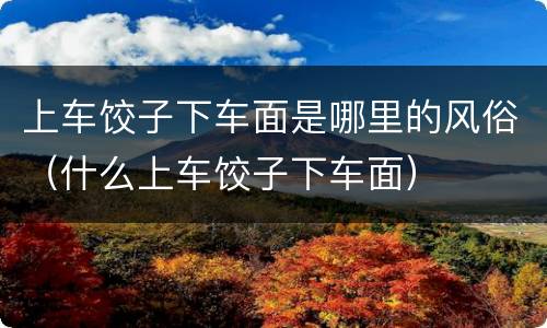 上车饺子下车面是哪里的风俗（什么上车饺子下车面）