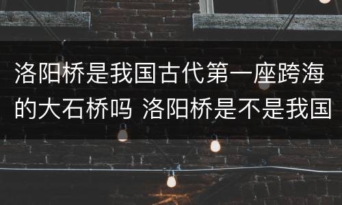 洛阳桥是我国古代第一座跨海的大石桥吗 洛阳桥是不是我国古代第一座跨海的大石桥