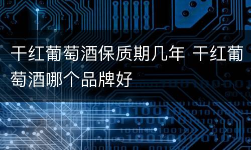 干红葡萄酒保质期几年 干红葡萄酒哪个品牌好