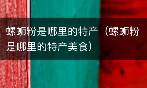 螺蛳粉是哪里的特产（螺蛳粉是哪里的特产美食）