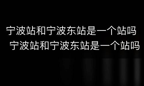 宁波站和宁波东站是一个站吗 宁波站和宁波东站是一个站吗在哪里