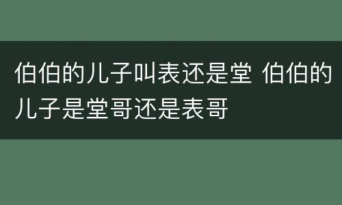 伯伯的儿子叫表还是堂 伯伯的儿子是堂哥还是表哥