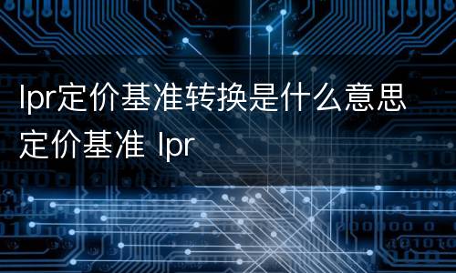 lpr定价基准转换是什么意思 定价基准 lpr