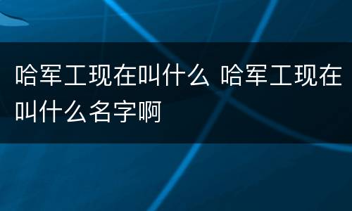 哈军工现在叫什么 哈军工现在叫什么名字啊