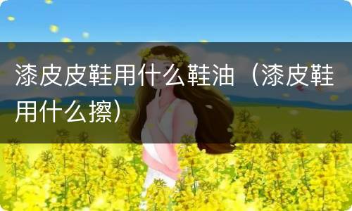 漆皮皮鞋用什么鞋油（漆皮鞋用什么擦）