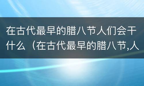 在古代最早的腊八节人们会干什么（在古代最早的腊八节,人们会干什么）
