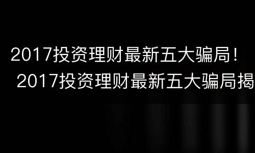 2017投资理财最新五大骗局！ 2017投资理财最新五大骗局揭秘