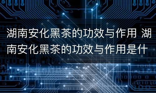 湖南安化黑茶的功效与作用 湖南安化黑茶的功效与作用是什么